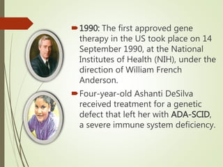 1990: The first approved gene
therapy in the US took place on 14
September 1990, at the National
Institutes of Health (NIH), under the
direction of William French
Anderson.
Four-year-old Ashanti DeSilva
received treatment for a genetic
defect that left her with ADA-SCID,
a severe immune system deficiency.
 
