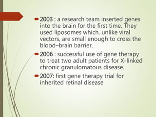 2003 : a research team inserted genes
into the brain for the first time. They
used liposomes which, unlike viral
vectors, are small enough to cross the
blood–brain barrier.
2006 : successful use of gene therapy
to treat two adult patients for X-linked
chronic granulomatous disease.
2007: first gene therapy trial for
inherited retinal disease
 