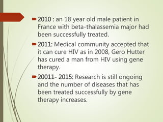2010 : an 18 year old male patient in
France with beta-thalassemia major had
been successfully treated.
2011: Medical community accepted that
it can cure HIV as in 2008, Gero Hutter
has cured a man from HIV using gene
therapy.
20011- 2015: Research is still ongoing
and the number of diseases that has
been treated successfully by gene
therapy increases.
 