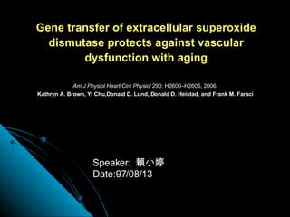 Gene transfer of extracellular superoxide dismutase protects against vascular dysfunction with aging Am J Physiol Heart Circ Physiol  290: H2600–H2605, 2006. Kathryn A. Brown, Yi Chu,Donald D. Lund, Donald D. Heistad, and Frank M. Faraci Speaker:  賴小婷 Date:97/08/13 