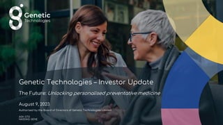 Genetic Technologies – Investor Update
The Future: Unlocking personalised preventative medicine
August 9, 2023
Authorised by the Board of Directors of Genetic Technologies Limited
ASX: GTG
NASDAQ: GENE
 