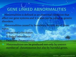 Abnormalities is defined as an abnormal condition that
affect our gene systems and it is also can be called as genetic
disorders.
Abnormalities caused by hereditary factors are of three
types:
a) autosomal inheritance
b) X-linked inheritance
c) Defective chromosomes
 Abnormalities can be produced not only by uneven
    number of chromosomes but also by harmful genes.
 