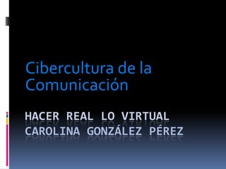 Hacer real lo virtualCarolina González Pérez Cibercultura de la Comunicación 