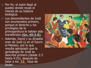  Por fin, el autor llegó al
pueblo donde recae el
interés de su historia
teológica.
 Los descendientes de Judá
son enumerados primero,
porque el derecho y los
privilegios de la
primogenitura le habían sido
transferidos (Gn. 49:3-8).
 Además, David y su dinastía
eran de Judá (y en el futuro
el Mesías), por lo que
resulta apropiado que la
genealogía de Judá se
describa primero (desde 2:3
hasta 4:23), después de
listar a los ____ hijos de
Israel.
12
 