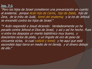 Jos. 7:1
“Pero los hijos de Israel cometieron una prevaricación en cuanto
al anatema; porque Acán hijo de Carmi, hijo de Zabdi, hijo de
Zera, de la tribu de Judá, tomó del anatema; y la ira de Jehová
se encendió contra los hijos de Israel.”
“Y Acán respondió a Josué diciendo: Verdaderamente yo he
pecado contra Jehová el Dios de Israel, y así y así he hecho. Pues
vi entre los despojos un manto babilónico muy bueno, y
doscientos siclos de plata, y un lingote de oro de peso de
cincuenta siclos, lo cual codicié y tomé; y he aquí que está
escondido bajo tierra en medio de mi tienda, y el dinero debajo
de ello.”
 