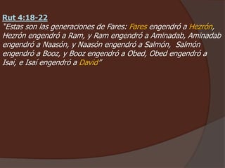 Rut 4:18-22
“Estas son las generaciones de Fares: Fares engendró a Hezrón,
Hezrón engendró a Ram, y Ram engendró a Aminadab, Aminadab
engendró a Naasón, y Naasón engendró a Salmón, Salmón
engendró a Booz, y Booz engendró a Obed, Obed engendró a
Isaí, e Isaí engendró a David”
 