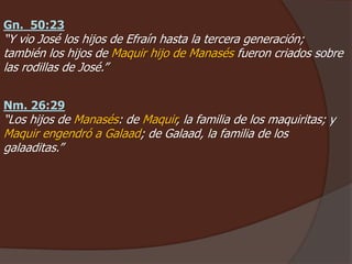 Gn. 50:23
“Y vio José los hijos de Efraín hasta la tercera generación;
también los hijos de Maquir hijo de Manasés fueron criados sobre
las rodillas de José.”
Nm. 26:29
“Los hijos de Manasés: de Maquir, la familia de los maquiritas; y
Maquir engendró a Galaad; de Galaad, la familia de los
galaaditas.”
 