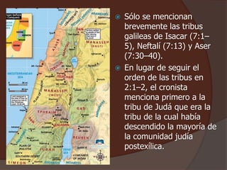  Sólo se mencionan
brevemente las tribus
galileas de Isacar (7:1–
5), Neftalí (7:13) y Aser
(7:30–40).
 En lugar de seguir el
orden de las tribus en
2:1–2, el cronista
menciona primero a la
tribu de Judá que era la
tribu de la cual había
descendido la mayoría de
la comunidad judía
postexílica.
 