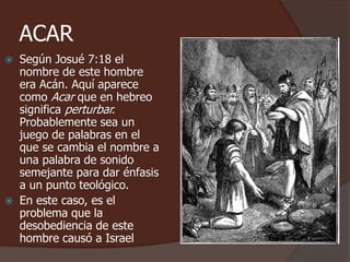 ACAR
 Según Josué 7:18 el
nombre de este hombre
era Acán. Aquí aparece
como Acar que en hebreo
significa perturbar.
Probablemente sea un
juego de palabras en el
que se cambia el nombre a
una palabra de sonido
semejante para dar énfasis
a un punto teológico.
 En este caso, es el
problema que la
desobediencia de este
hombre causó a Israel
 