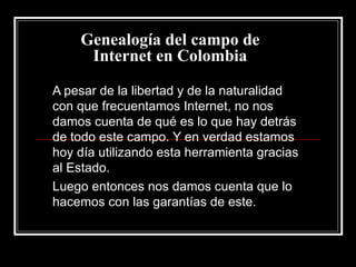 Genealogía del campo de Internet en Colombia A pesar de la libertad y de la naturalidad con que frecuentamos Internet, no nos damos cuenta de qué es lo que hay detrás de todo este campo. Y en verdad estamos hoy día utilizando esta herramienta gracias al Estado. Luego entonces nos damos cuenta que lo hacemos con las garantías de este. 