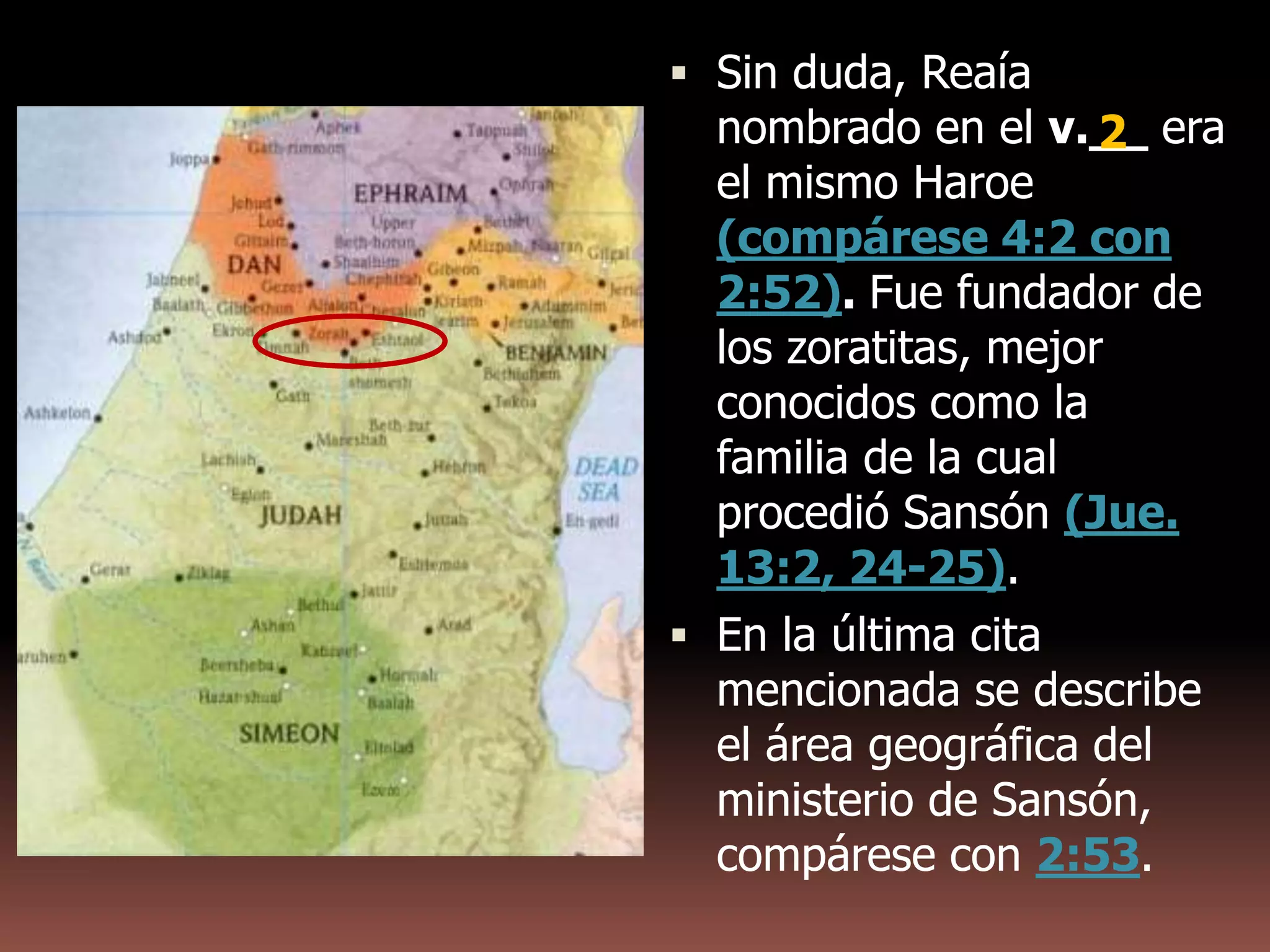  Sin duda, Reaía
nombrado en el v.__ era
el mismo Haroe
(compárese 4:2 con
2:52). Fue fundador de
los zoratitas, mejor
conocidos como la
familia de la cual
procedió Sansón (Jue.
13:2, 24-25).
 En la última cita
mencionada se describe
el área geográfica del
ministerio de Sansón,
compárese con 2:53.
2
 