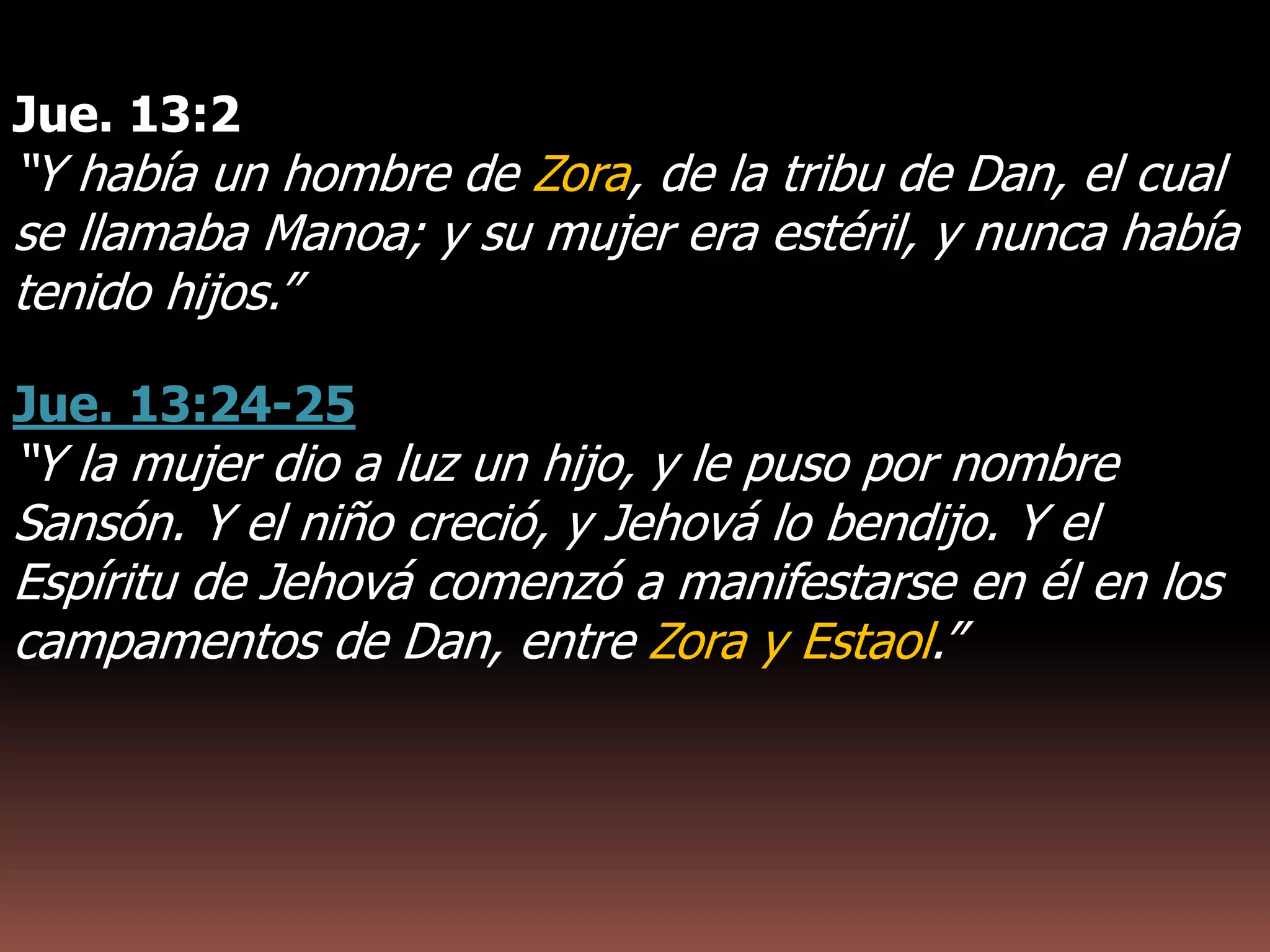 Jue. 13:2
“Y había un hombre de Zora, de la tribu de Dan, el cual
se llamaba Manoa; y su mujer era estéril, y nunca había
tenido hijos.”
Jue. 13:24-25
“Y la mujer dio a luz un hijo, y le puso por nombre
Sansón. Y el niño creció, y Jehová lo bendijo. Y el
Espíritu de Jehová comenzó a manifestarse en él en los
campamentos de Dan, entre Zora y Estaol.”
 