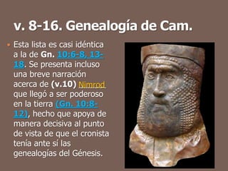  Esta lista es casi idéntica
a la de Gn. 10:6-8, 13-
18. Se presenta incluso
una breve narración
acerca de (v.10) ______
que llegó a ser poderoso
en la tierra (Gn. 10:8-
12), hecho que apoya de
manera decisiva al punto
de vista de que el cronista
tenía ante sí las
genealogías del Génesis.
Nimrod
 