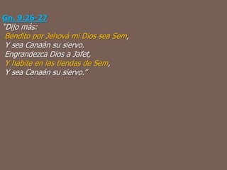 Gn. 9:26-27
“Dijo más:
Bendito por Jehová mi Dios sea Sem,
Y sea Canaán su siervo.
Engrandezca Dios a Jafet,
Y habite en las tiendas de Sem,
Y sea Canaán su siervo.”
 