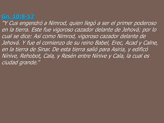 Gn. 10:8-12
“Y Cus engendró a Nimrod, quien llegó a ser el primer poderoso
en la tierra. Este fue vigoroso cazador delante de Jehová; por lo
cual se dice: Así como Nimrod, vigoroso cazador delante de
Jehová. Y fue el comienzo de su reino Babel, Erec, Acad y Calne,
en la tierra de Sinar. De esta tierra salió para Asiria, y edificó
Nínive, Rehobot, Cala, y Resén entre Nínive y Cala, la cual es
ciudad grande.”
 