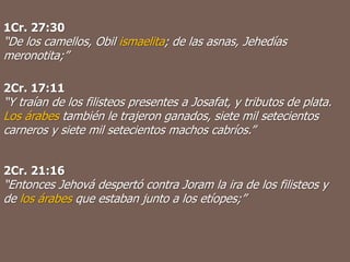 1Cr. 27:30
“De los camellos, Obil ismaelita; de las asnas, Jehedías
meronotita;”
2Cr. 17:11
“Y traían de los filisteos presentes a Josafat, y tributos de plata.
Los árabes también le trajeron ganados, siete mil setecientos
carneros y siete mil setecientos machos cabríos.”
2Cr. 21:16
“Entonces Jehová despertó contra Joram la ira de los filisteos y
de los árabes que estaban junto a los etíopes;”
 