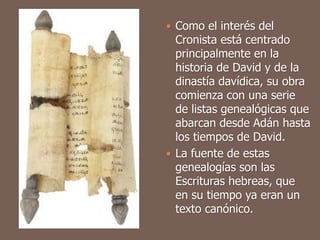  Como el interés del
Cronista está centrado
principalmente en la
historia de David y de la
dinastía davídica, su obra
comienza con una serie
de listas genealógicas que
abarcan desde Adán hasta
los tiempos de David.
 La fuente de estas
genealogías son las
Escrituras hebreas, que
en su tiempo ya eran un
texto canónico.
 