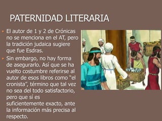  El autor de 1 y 2 de Crónicas
no se menciona en el AT, pero
la tradición judaica sugiere
que fue Esdras.
 Sin embargo, no hay forma
de asegurarlo. Así que se ha
vuelto costumbre referirse al
autor de esos libros como “el
cronista”, término que tal vez
no sea del todo satisfactorio,
pero que sí es
suficientemente exacto, ante
la información más precisa al
respecto.
 