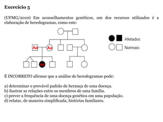 Exercício 5
(UFMG/2010) Em aconselhamentos genéticos, um dos recursos utilizados é a
elaboração de heredogramas, como este:
É INCORRETO afirmar que a análise de heredogramas pode:
a) determinar o provável padrão de herança de uma doença.
b) ilustrar as relações entre os membros de uma família.
c) prever a frequência de uma doença genética em uma população.
d) relatar, de maneira simplificada, histórias familiares.
Aa Aa
aa
 