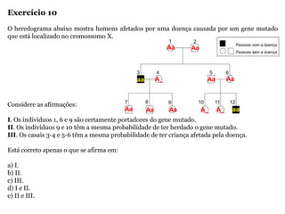 Exercício 10
O heredograma abaixo mostra homens afetados por uma doença causada por um gene mutado
que está localizado no cromossomo X.
Considere as afirmações:
I. Os indivíduos 1, 6 e 9 são certamente portadores do gene mutado.
II. Os indivíduos 9 e 10 têm a mesma probabilidade de ter herdado o gene mutado.
III. Os casais 3-4 e 5-6 têm a mesma probabilidade de ter criança afetada pela doença.
Está correto apenas o que se afirma em:
a) I.
b) II.
c) III.
d) I e II.
e) II e III.
Aa Aa
aa
aa
Aa Aa
A_ A_
A_
Aa Aa Aa
 