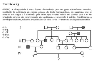 Exercício 23
(UFMA) A alcaptonúria é uma doença determinada por um gene autossômico recessivo,
resultante da deficiência da enzima oxidase do ácido homogentísico, ou alcaptona, que se
acumula no sangue e é eliminado pela urina, que se torna escura em contato com o ar. Os
principais agravos são escurecimento das cartilagens e propensão à artrite. Considerando o
heredograma abaixo, calcule a probabilidade do casal IV-1 e IV-2 ter uma criança alcaptonúrica.
a) 0.
b) 1/4.
c) 1/8.
d) 1/16.
e) 1/24.
 