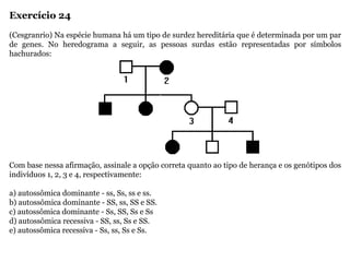 Exercício 24
(Cesgranrio) Na espécie humana há um tipo de surdez hereditária que é determinada por um par
de genes. No heredograma a seguir, as pessoas surdas estão representadas por símbolos
hachurados:
Com base nessa afirmação, assinale a opção correta quanto ao tipo de herança e os genótipos dos
indivíduos 1, 2, 3 e 4, respectivamente:
a) autossômica dominante - ss, Ss, ss e ss.
b) autossômica dominante - SS, ss, SS e SS.
c) autossômica dominante - Ss, SS, Ss e Ss
d) autossômica recessiva - SS, ss, Ss e SS.
e) autossômica recessiva - Ss, ss, Ss e Ss.
 
