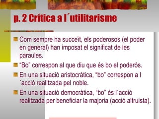 p. 2 Crítica a l´utilitarisme Com sempre ha succeït, els poderosos (el poder en general) han imposat el significat de les paraules. “ Bo” correspon al que diu que és bo el poderós. En una situació aristocràtica, “bo” correspon a l´acció realitzada pel noble. En una situació democràtica, “bo” és l´acció realitzada per beneficiar la majoria (acció altruista). 