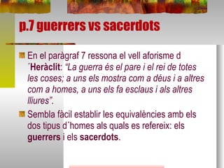 p.7 guerrers vs sacerdots En el paràgraf 7 ressona el vell aforisme d´ Heràclit :  “La guerra és el pare i el rei de totes les coses; a uns els mostra com a déus i a altres com a homes, a uns els fa esclaus i als altres lliures”. Sembla fàcil establir les equivalències amb els dos tipus d´homes als quals es refereix: els  guerrers  i els  sacerdots . 