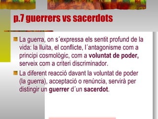 p.7 guerrers vs sacerdots La guerra, on s´expressa els sentit profund de la vida: la lluita, el conflicte, l´antagonisme com a principi cosmològic, com a  voluntat de poder,  serveix com a criteri discriminador. La diferent reacció davant la voluntat de poder (la guerra), acceptació o renúncia, servirà per distingir un  guerrer  d´un  sacerdot . 