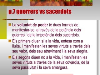 p.7 guerrers vs sacerdots La  voluntat de poder  té dues formes de manifestar-se: a través de la potència dels guerres i de la impotència dels sacerdots. Els primers diuen sí a la vida, entesa com a lluita, i manifesten les seves virtuts a través dels seu valor, dels seu atreviment i la seva alegria.  Els segons diuen no a la vida, i manifesten les seves virtuts a través de la seva covardia, de la seva passivitat i la seva amargura.  