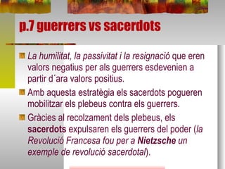 p.7 guerrers vs sacerdots La humilitat, la passivitat i la resignació  que eren valors negatius per als guerrers esdevenien a partir d´ara valors positius. Amb aquesta estratègia els sacerdots pogueren mobilitzar els plebeus contra els guerrers. Gràcies al recolzament dels plebeus, els  sacerdots  expulsaren els guerrers del poder ( la Revolució Francesa fou per a  Nietzsche  un exemple de revolució sacerdotal ). 