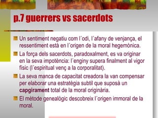 p.7 guerrers vs sacerdots Un sentiment negatiu com l´odi, l´afany de venjança, el ressentiment està en l´origen de la moral hegemònica. La força dels sacerdots, paradoxalment, es va originar en la seva impotència: l´enginy supera finalment al vigor físic (l´espiritual venç a la corporalitat). La seva manca de capacitat creadora la van compensar per elaborar una estratègia subtil que suposà un  capgirament  total de la moral originària.  El mètode genealògic descobreix l´origen immoral de la moral. 