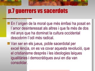 p.7 guerrers vs sacerdots En l´origen de la moral que més èmfasi ha posat en l´amor desinteressat als altres i que fa més de dos mil anys que ha dominat la cultura occidental descobrim l´odi més radical. Van ser en els jueus, poble sacerdotal per excel·lència, on es va covar aquesta revolució, que el cristianisme després i les ideologies laiques igualitàries i democràtiques avui en dia van consolidar.  