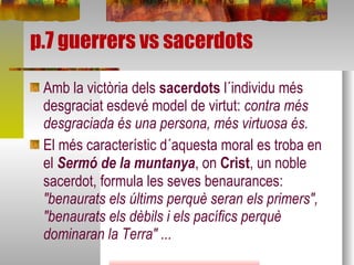 p.7 guerrers vs sacerdots Amb la victòria dels  sacerdots  l´individu més desgraciat esdevé model de virtut:  contra més desgraciada és una persona, més virtuosa és.  El més característic d´aquesta moral es troba en el  Sermó de la muntanya , on  Crist , un noble sacerdot,   formula les seves benaurances:  "benaurats els últims perquè seran els primers", "benaurats els dèbils i els pacífics perquè dominaran la Terra" ... 
