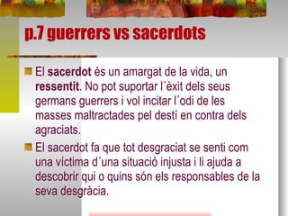 p.7 guerrers vs sacerdots El  sacerdot  és un amargat de la vida, un  ressentit . No pot suportar l´èxit dels seus germans guerrers i vol incitar l´odi de les masses maltractades pel destí en contra dels agraciats.  El sacerdot fa que tot desgraciat se senti com  una víctima d´una situació injusta i li ajuda a descobrir qui o quins són els responsables de la seva desgràcia.  