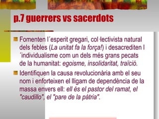 p.7 guerrers vs sacerdots Fomenten l´esperit gregari, col·lectivista natural dels febles ( La unitat fa la força! ) i desacrediten l´individualisme com un dels més grans pecats de la humanitat:  egoisme, insolidaritat, traïció.  Identifiquen la causa revolucionària amb el seu nom i enforteixen el lligam de dependència de la massa envers ell:  ell és el pastor del ramat, el "caudillo", el "pare de la pàtria".  