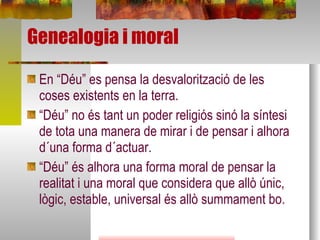 Genealogia i moral En “Déu” es pensa la desvalorització de les coses existents en la terra. “ Déu” no és tant un poder religiós sinó la síntesi de tota una manera de mirar i de pensar i alhora d´una forma d´actuar.  “ Déu” és alhora una forma moral de pensar la realitat i una moral que considera que allò únic, lògic, estable, universal és allò summament bo. 