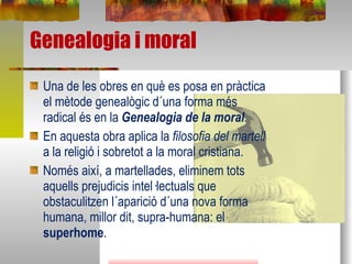 Una de les obres en què es posa en pràctica el mètode genealògic d´una forma més radical és en la  Genealogia de la moral . En aquesta obra aplica la  filosofia del martell  a la religió i sobretot a la moral cristiana. Només així, a martellades, eliminem tots aquells prejudicis intel·lectuals que obstaculitzen l´aparició d´una nova forma humana, millor dit, supra-humana: el  superhome . Genealogia i moral 