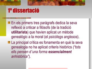 1ª dissertació En els primers tres paràgrafs dedica la seva reflexió a criticar a filòsofs (de la tradició  utilitarista ) que havien aplicat un mètode genealògic a la moral (el  psicòlegs anglesos ). La principal crítica es fonamenta en què la seva genealogia no ha aplicat criteris històrics  (“tots ells pensen d´una forma  essencialment  anhistòrica” ). 