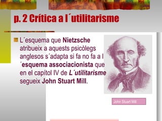 p. 2 Crítica a l´utilitarisme L´esquema que  Nietzsche  atribueix a aquests psicòlegs anglesos s´adapta si fa no fa a l´ esquema associacionista  que en el capítol IV de  L´utilitarisme  segueix  John Stuart Mill . John Stuart Mill 