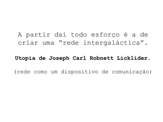 A partir daí todo esforço   é a de criar uma “rede intergaláctica”. Utopia de Joseph Carl Robnett Licklider. (rede como um dispositivo de comunicação) 