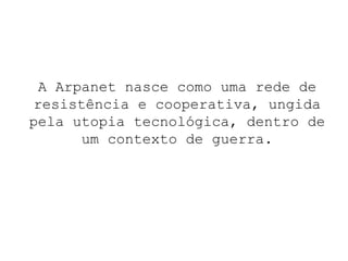 A Arpanet nasce como uma rede de resistência e cooperativa, ungida pela utopia tecnológica, dentro de um contexto de guerra. 