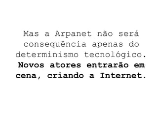 Mas a Arpanet não será consequência apenas do determinismo tecnológico.  Novos atores entrarão em cena, criando a Internet. 