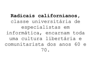Radicais californianos,  classe universitária de especialistas em informática,   encarnam toda uma cultura libertária e comunitarista dos anos 60 e 70. 