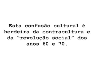 Esta confusão cultural é herdeira da contracultura e da “revolução social” dos anos 60 e 70. 