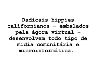 Radicais hippies californianos – embalados pela ágora virtual – desenvolvem todo tipo de mídia comunitária e microinformática.  