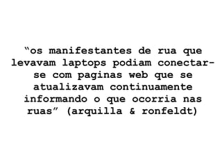 “ os manifestantes de rua que levavam laptops podiam conectar-se com paginas web que se atualizavam continuamente informando o que ocorria nas ruas” (arquilla & ronfeldt) 