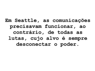 Em Seattle, as comunicações precisavam funcionar, ao contrário, de todas as lutas, cujo alvo é sempre desconectar o poder. 