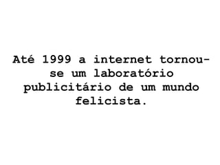 Até 1999 a internet tornou-se um laboratório publicitário de um mundo felicista. 