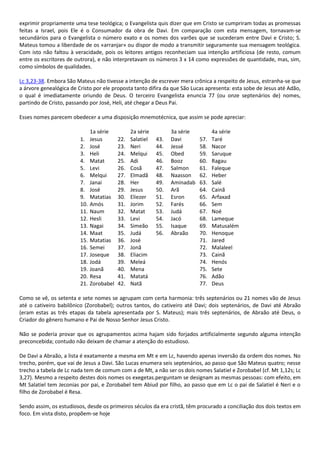 exprimir propriamente uma tese teológica; o Evangelista quis dizer que em Cristo se cumpriram todas as promessas
feitas a Israel, pois Ele é o Consumador da obra de Davi. Em comparação com esta mensagem, tornavam-se
secundários para o Evangelista o número exato e os nomes dos varões que se sucederam entre Davi e Cristo; S.
Mateus tomou a liberdade de os «arranjar» ou dispor de modo a transmitir seguramente sua mensagem teológica.
Com isto não faltou à veracidade, pois os leitores antigos reconheciam sua intenção artificiosa (de resto, comum
entre os escritores de outrora), e não interpretavam os números 3 x 14 como expressões de quantidade, mas, sim,
como símbolos de qualidades.

Lc 3,23-38. Embora São Mateus não tivesse a intenção de escrever mera crônica a respeito de Jesus, estranha-se que
a árvore genealógica de Cristo por ele proposta tanto difira da que São Lucas apresenta: esta sobe de Jesus até Adão,
o qual é imediatamente oriundo de Deus. O terceiro Evangelista enuncia 77 (ou onze septenários de) nomes,
partindo de Cristo, passando por José, Heli, até chegar a Deus Pai.

Esses nomes parecem obedecer a uma disposição mnemotécnica, que assim se pode apreciar:

                               1a série          2a série         3a série         4a série
                         1.    Jesus       22.   Salatiel   43.   Davi       57.   Taré
                         2.    José        23.   Neri       44.   Jessé      58.   Nacor
                         3.    Heli        24.   Melqui     45.   Obed       59.   Saruque
                         4.    Matat       25.   Adi        46.   Booz       60.   Ragau
                         5.    Levi        26.   Cosã       47.   Salmon     61.   Faleque
                         6.    Melqui      27.   Elmadã     48.   Naasson    62.   Heber
                         7.    Janai       28.   Her        49.   Aminadab   63.   Salé
                         8.    José        29.   Jesus      50.   Arã        64.   Cainã
                         9.    Matatias    30.   Eliezer    51.   Esron      65.   Arfaxad
                         10.   Amós        31.   Jorim      52.   Farés      66.   Sem
                         11.   Naum        32.   Matat      53.   Judá       67.   Noé
                         12.   Hesli       33.   Levi       54.   Jacó       68.   Lameque
                         13.   Nagai       34.   Simeão     55.   Isaque     69.   Matusalém
                         14.   Maat        35.   Judá       56.   Abraão     70.   Henoque
                         15.   Matatias    36.   José                        71.   Jared
                         16.   Semei       37.   Jonã                        72.   Malaleel
                         17.   Joseque     38.   Eliacim                     73.   Cainã
                         18.   Jodá        39.   Meleá                       74.   Henós
                         19.   Joanã       40.   Mena                        75.   Sete
                         20.   Resa        41.   Matatá                      76.   Adão
                         21.   Zorobabel   42.   Natã                        77.   Deus

Como se vê, os setenta e sete nomes se agrupam com certa harmonia: três septenários ou 21 nomes vão de Jesus
até o cativeiro babilônico (Zorobabel); outros tantos, do cativeiro até Davi; dois septenários, de Davi até Abraão
(eram estas as três etapas da tabela apresentada por S. Mateus); mais três septenários, de Abraão até Deus, o
Criador do gênero humano e Pai de Nosso Senhor Jesus Cristo.

Não se poderia provar que os agrupamentos acima hajam sido forjados artificialmente segundo alguma intenção
preconcebida; contudo não deixam de chamar a atenção do estudioso.

De Davi a Abraão, a lista é exatamente a mesma em Mt e em Lc, havendo apenas inversão da ordem dos nomes. No
trecho, porém, que vai de Jesus a Davi. São Lucas enumera seis septenários, ao passo que São Mateus quatro; nesse
trecho a tabela de Lc nada tem de comum com a de Mt, a não ser os dois nomes Salatiel e Zorobabel (cf. Mt 1,12s; Lc
3,27). Mesmo a respeito destes dois nomes os exegetas.perguntam se designam as mesmas pessoas: com efeito, em
Mt Salatiel tem Jeconias por pai, e Zorobabel tem Abiud por filho, ao passo que em Lc o pai de Salatiel é Neri e o
filho de Zorobabel é Resa.

Sendo assim, os estudiosos, desde os primeiros séculos da era cristã, têm procurado a conciliação dos dois textos em
foco. Em vista disto, propõem-se hoje
 